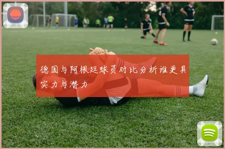 德国与阿根廷球员对比分析谁更具实力与潜力