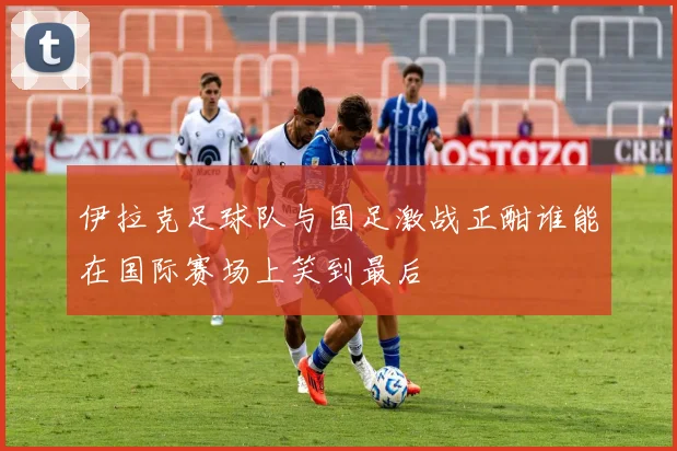 伊拉克足球队与国足激战正酣谁能在国际赛场上笑到最后
