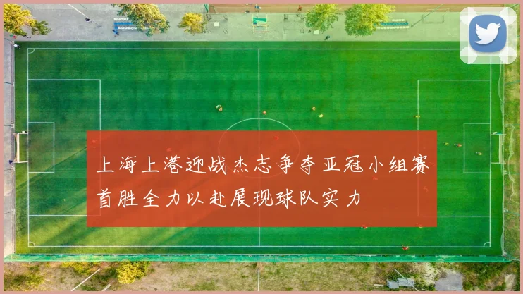 上海上港迎战杰志争夺亚冠小组赛首胜全力以赴展现球队实力