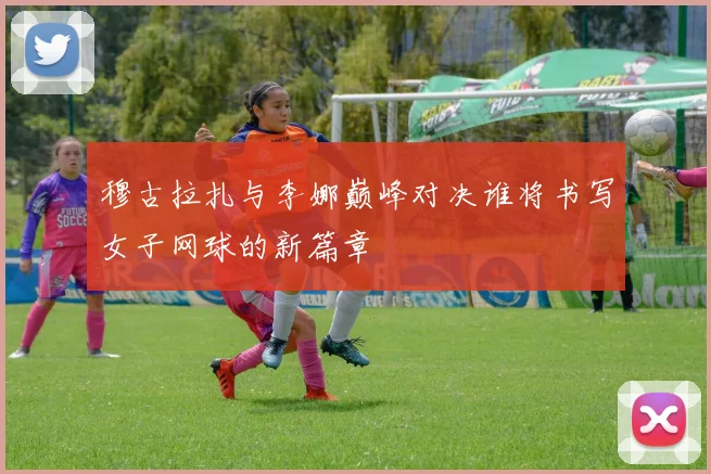 穆古拉扎与李娜巅峰对决谁将书写女子网球的新篇章
