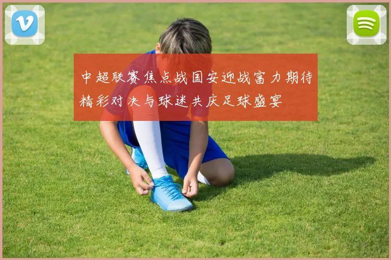 中超联赛焦点战国安迎战富力期待精彩对决与球迷共庆足球盛宴