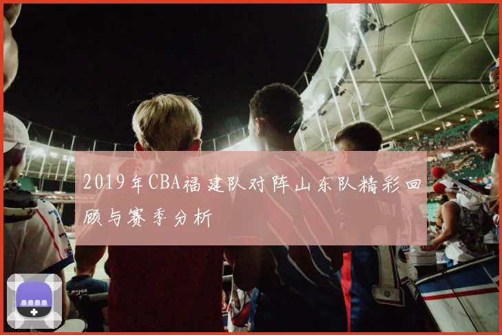 2019年CBA福建队对阵山东队精彩回顾与赛季分析