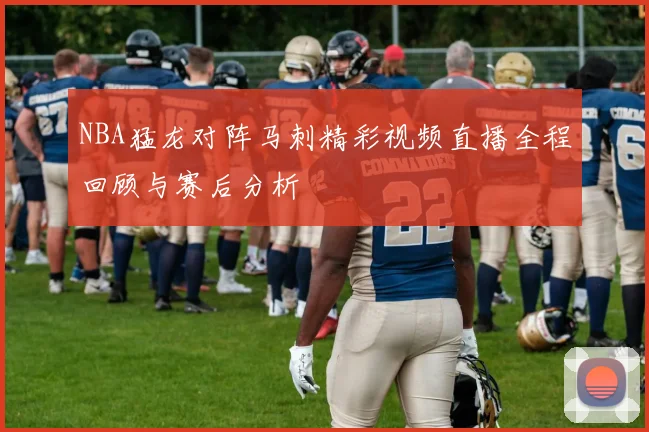 NBA猛龙对阵马刺精彩视频直播全程回顾与赛后分析