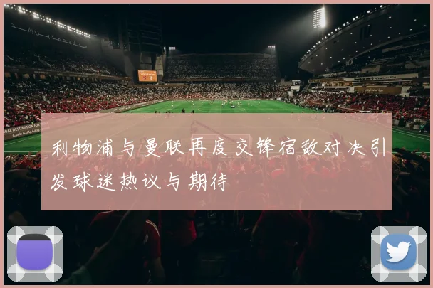 利物浦与曼联再度交锋宿敌对决引发球迷热议与期待