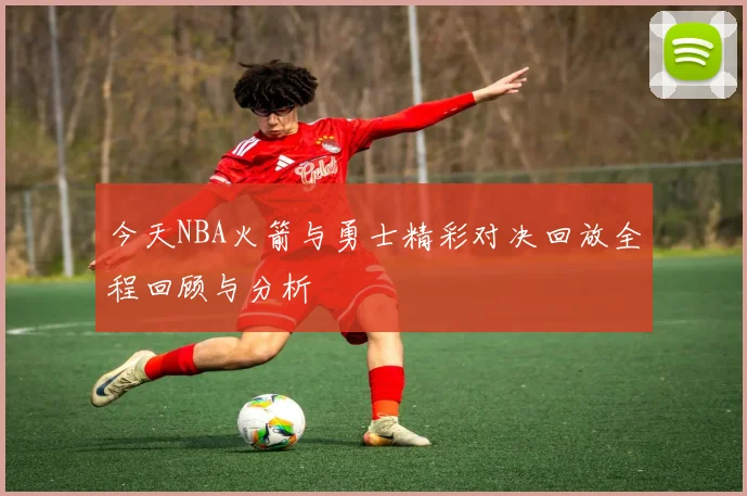 今天NBA火箭与勇士精彩对决回放全程回顾与分析