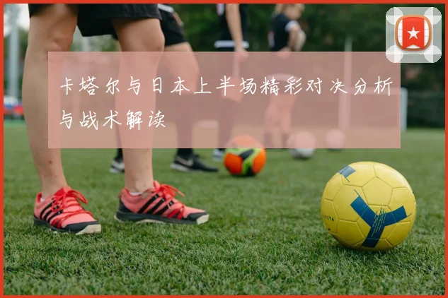 卡塔尔与日本上半场精彩对决分析与战术解读