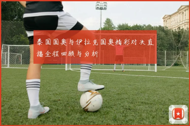 泰国国奥与伊拉克国奥精彩对决直播全程回顾与分析