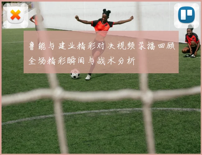 鲁能与建业精彩对决视频录播回顾全场精彩瞬间与战术分析