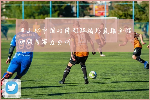 华山杯中国对阵朝鲜精彩直播全程回顾与赛后分析