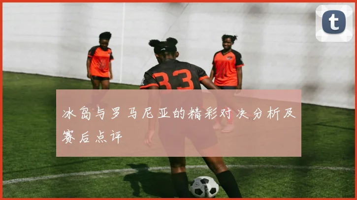 冰岛与罗马尼亚的精彩对决分析及赛后点评