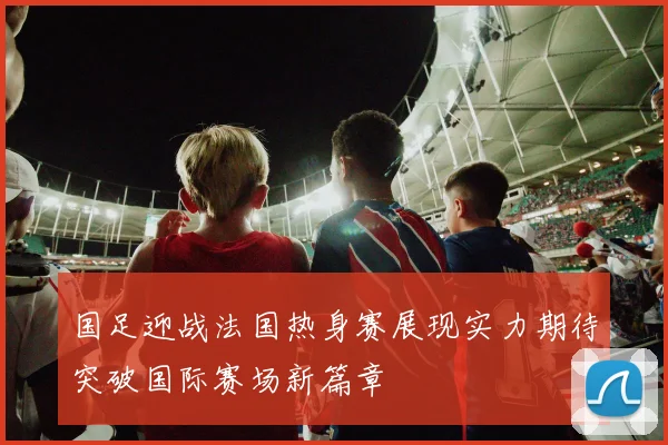 国足迎战法国热身赛展现实力期待突破国际赛场新篇章