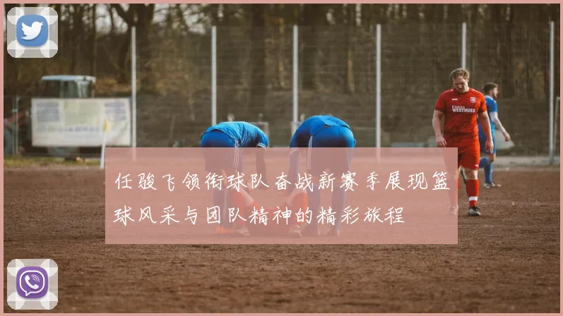 任骏飞领衔球队奋战新赛季展现篮球风采与团队精神的精彩旅程