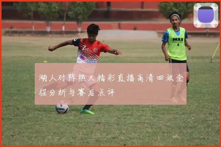 湖人对阵热火精彩直播高清回放全程分析与赛后点评