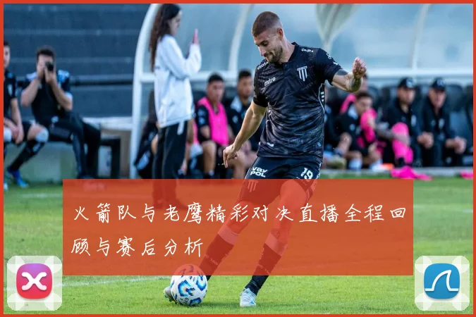 火箭队与老鹰精彩对决直播全程回顾与赛后分析