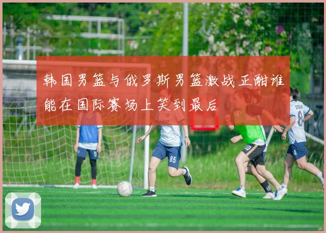 韩国男篮与俄罗斯男篮激战正酣谁能在国际赛场上笑到最后